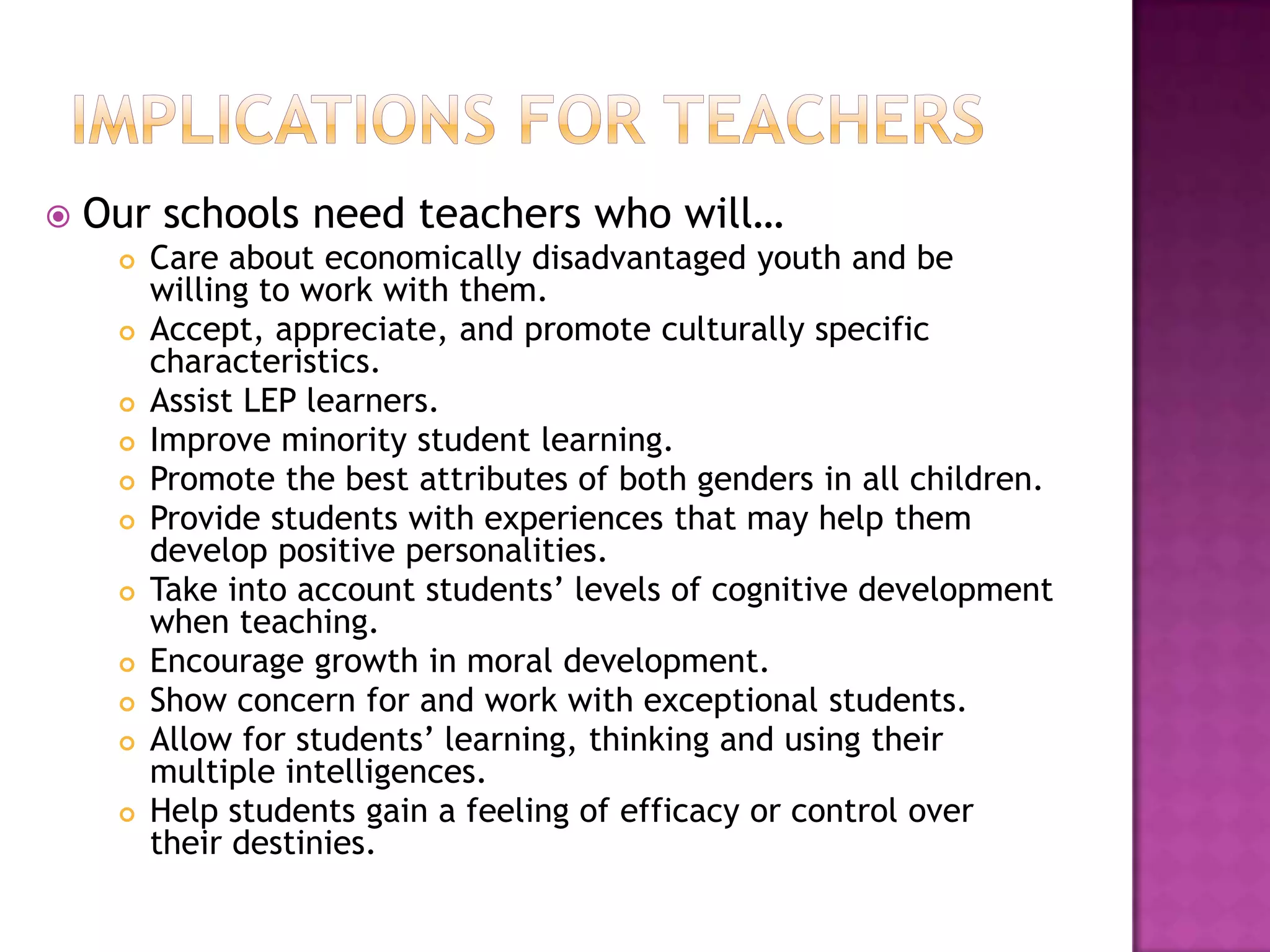 Implications for teachersOur schools need teachers who will…Care about economically disadvantaged youth and be willing to work with them.Accept, appreciate, and promote culturally specific characteristics.Assist LEP learners.Improve minority student learning.Promote the best attributes of both genders in all children.Provide students with experiences that may help them develop positive personalities.Take into account students’ levels of cognitive development when teaching.Encourage growth in moral development.Show concern for and work with exceptional students.Allow for students’ learning, thinking and using their multiple intelligences.Help students gain a feeling of efficacy or control over their destinies.