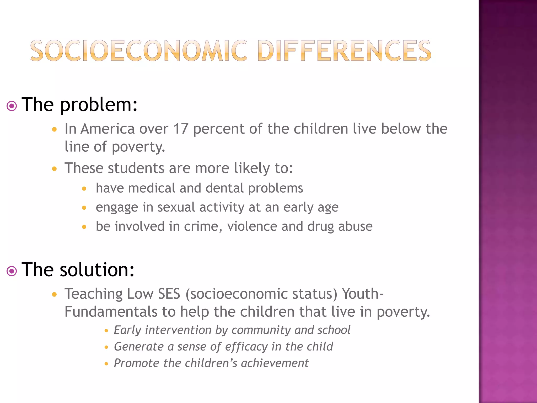 Socioeconomic differencesThe problem:In America over 17 percent of the children live below the line of poverty. These students are more likely to:have medical and dental problemsengage in sexual activity at an early agebe involved in crime, violence and drug abuseThe solution:Teaching Low SES (socioeconomic status) Youth- Fundamentals to help the children that live in poverty. Early intervention by community and schoolGenerate a sense of efficacy in the childPromote the children’s achievement 