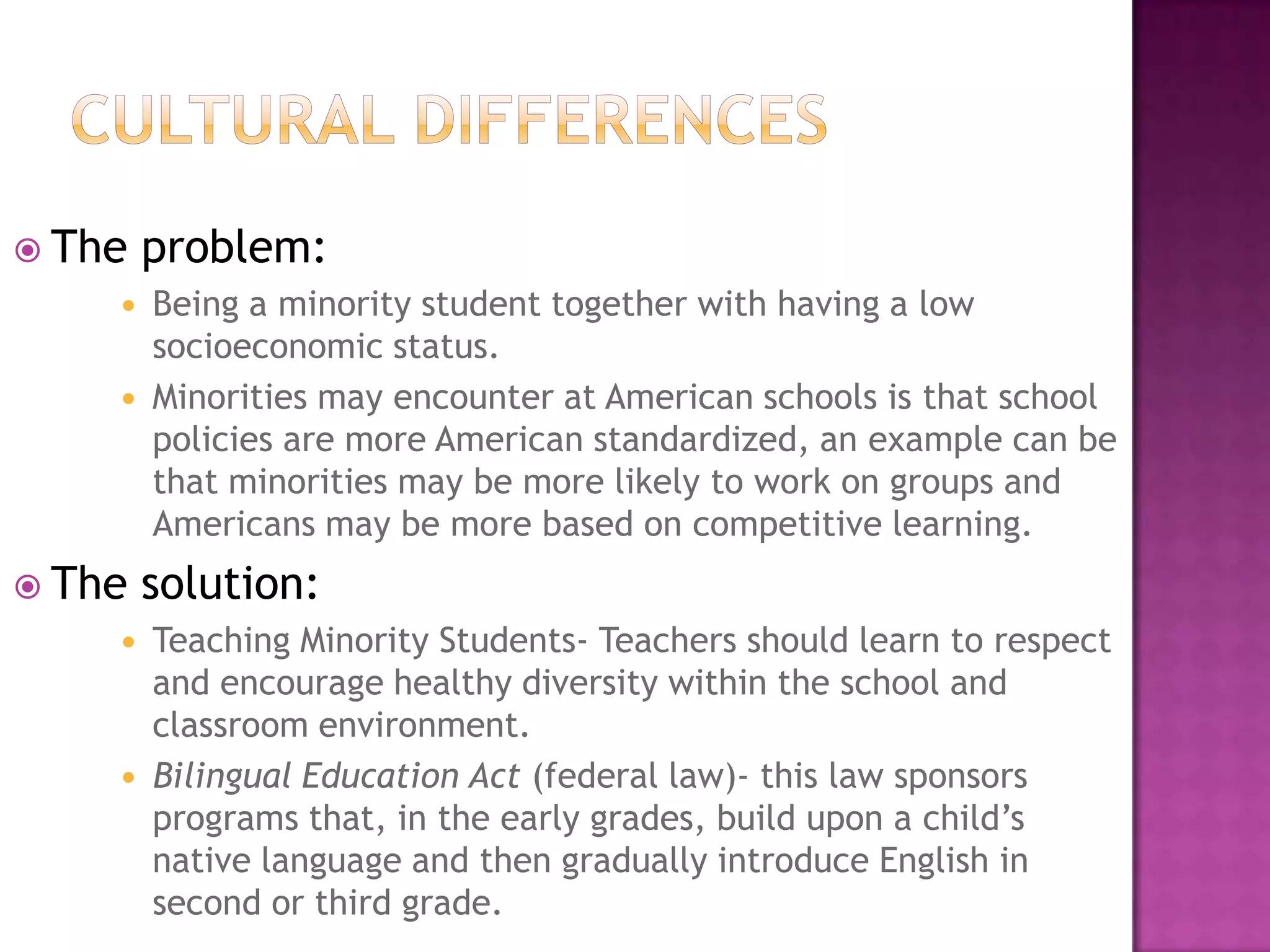 Cultural differencesThe problem:Being a minority student together with having a low socioeconomic status.Minorities may encounter at American schools is that school policies are more American standardized, an example can be that minorities may be more likely to work on groups and Americans may be more based on competitive learning.The solution:Teaching Minority Students- Teachers should learn to respect and encourage healthy diversity within the school and classroom environment. Bilingual Education Act (federal law)- this law sponsors programs that, in the early grades, build upon a child’s native language and then gradually introduce English in second or third grade. 