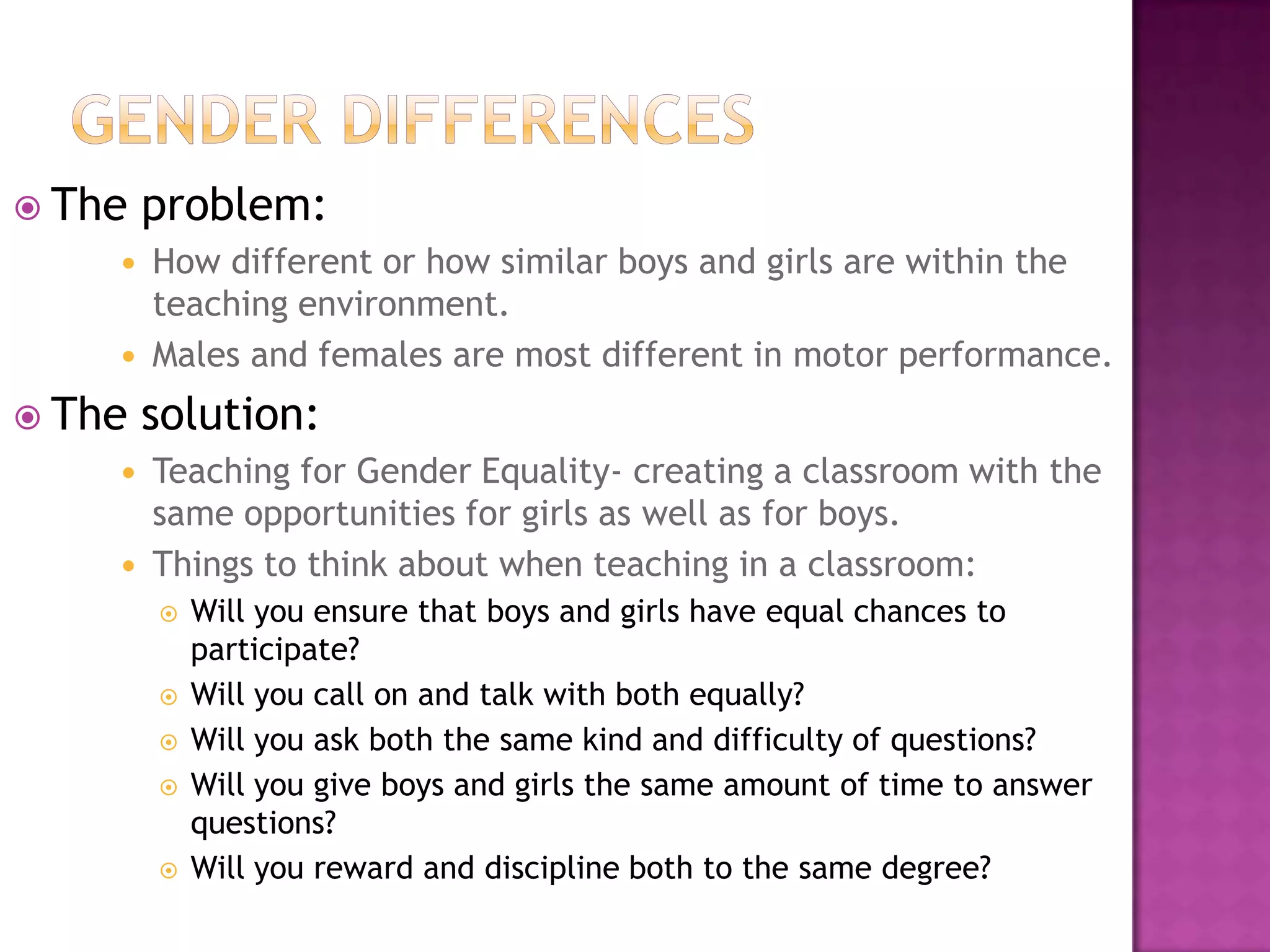 Gender differencesThe problem:How different or how similar boys and girls are within the teaching environment. Males and females are most different in motor performance. The solution:Teaching for Gender Equality- creating a classroom with the same opportunities for girls as well as for boys. Things to think about when teaching in a classroom:Will you ensure that boys and girls have equal chances to participate?Will you call on and talk with both equally?Will you ask both the same kind and difficulty of questions?Will you give boys and girls the same amount of time to answer questions?Will you reward and discipline both to the same degree?