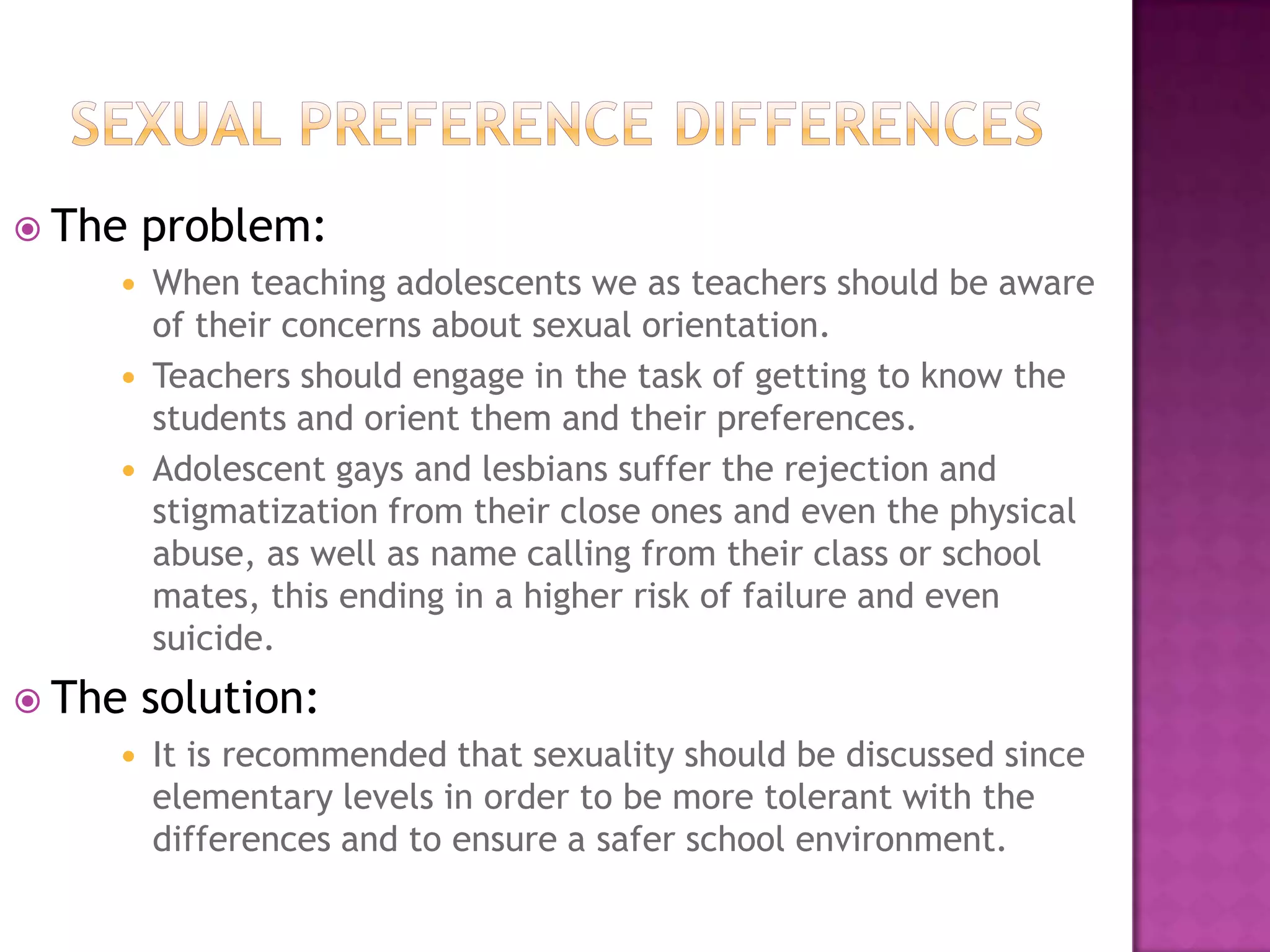 Sexual preference differencesThe problem:When teaching adolescents we as teachers should be aware of their concerns about sexual orientation. Teachers should engage in the task of getting to know the students and orient them and their preferences.Adolescent gays and lesbians suffer the rejection and stigmatization from their close ones and even the physical abuse, as well as name calling from their class or school mates, this ending in a higher risk of failure and even suicide.The solution:It is recommended that sexuality should be discussed since elementary levels in order to be more tolerant with the differences and to ensure a safer school environment. 