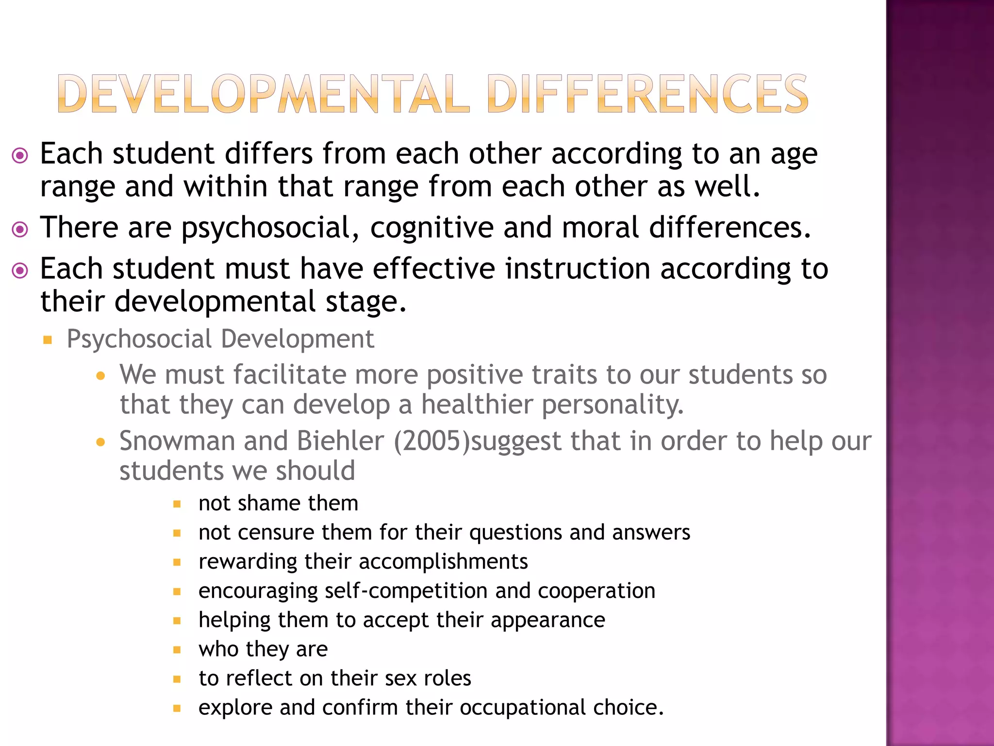 Developmental differencesEach student differs from each other according to an age range and within that range from each other as well.There are psychosocial, cognitive and moral differences.Each student must have effective instruction according to their developmental stage.Psychosocial DevelopmentWe must facilitate more positive traits to our students so that they can develop a healthier personality.Snowman and Biehler (2005)suggest that in order to help our students we should not shame them not censure them for their questions and answers rewarding their accomplishments encouraging self-competition and cooperation  helping them to accept their appearance who they are to reflect on their sex roles  explore and confirm their occupational choice.