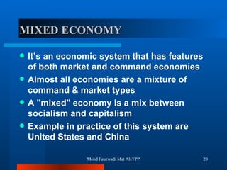 MIXED ECONOMY It’s an economic system that has features of both market and command economies Almost all economies are a mixture of command & market types  A "mixed" economy is a mix between socialism and capitalism  Example in practice of this system are United States and China  Mohd Fauzwadi Mat Ali/FPP 