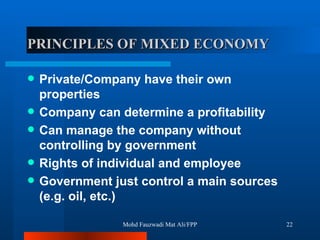 PRINCIPLES OF MIXED ECONOMY   Private/Company have their own properties  Company can determine a profitability Can manage the company without controlling by government Rights of individual and employee Government just control a main sources (e.g. oil, etc.) Mohd Fauzwadi Mat Ali/FPP 