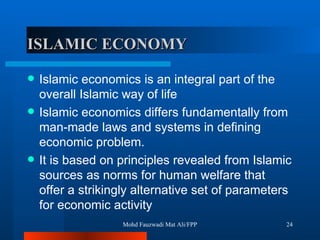 ISLAMIC ECONOMY   Islamic economics is an integral part of the overall Islamic way of life  Islamic economics differs fundamentally from man-made laws and systems in defining economic problem.  It is based on principles revealed from Islamic sources as norms for human welfare that offer a strikingly alternative set of parameters for economic activity  Mohd Fauzwadi Mat Ali/FPP 