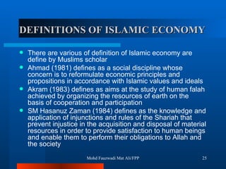 DEFINITIONS OF ISLAMIC ECONOMY There are various of definition of Islamic economy are define by Muslims scholar Ahmad (1981) defines as a social discipline whose concern is to reformulate economic principles and propositions in accordance with Islamic values and ideals  Akram (1983) defines as aims at the study of human falah achieved by organizing the resources of earth on the basis of cooperation and participation  SM Hasanuz Zaman (1984) defines as the knowledge and application of injunctions and rules of the Shariah that prevent injustice in the acquisition and disposal of material resources in order to provide satisfaction to human beings and enable them to perform their obligations to Allah and the society Mohd Fauzwadi Mat Ali/FPP 