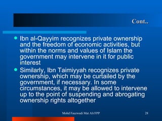 Cont.. Ibn al-Qayyim recognizes private ownership and the freedom of economic activities, but within the norms and values of Islam the government may intervene in it for public interest Similarly, Ibn Taimiyyah recognizes private ownership, which may be curtailed by the government, if necessary. In some circumstances, it may be allowed to intervene up to the point of suspending and abrogating ownership rights altogether  Mohd Fauzwadi Mat Ali/FPP 