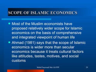 SCOPE OF ISLAMIC ECONOMICS  Most of the Muslim economists have proposed relatively wider scope for Islamic economics on the basis of comprehensive and integrated viewpoint of human life Ahmad (1981) says that the scope of Islamic economics is wider more than secular economics because it treats cultural factors like attitudes, tastes, motives, and social customs  Mohd Fauzwadi Mat Ali/FPP 