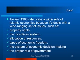 Cont’ Akram (1983) also says a wider role of Islamic economics because it’s deals with a wide-ranging set of issues, such as: property rights,  the incentives system,  allocation of resources,  types of economic freedom,  the system of economic decision-making  the proper role of government Mohd Fauzwadi Mat Ali/FPP 