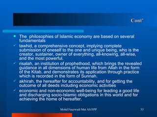 Cont’ The  philosophies of Islamic economy are based on several fundamentals tawhid, a comprehensive concept, implying complete submission of oneself to the one and unique being, who is the creator, sustainer, owner of everything, all-knowing, all-wise, and the most powerful.  risalah, an institution of prophethood, which brings the revealed guidance in all dimensions of human life from Allah in the form of the Kitab, and demonstrates its application through practice which is recorded in the form of Sunnah.  akhirah, the hereafter for accountability, and for getting the outcome of all deeds including economic activities economic and non-economic well-being for leading a good life and discharging socio-Islamic obligations in this world and for achieving the home of hereafter.  Mohd Fauzwadi Mat Ali/FPP 