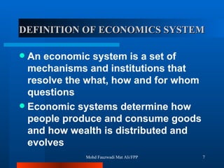 DEFINITION OF ECONOMICS SYSTEM An economic system is a set of mechanisms and institutions that resolve the what, how and for whom questions Economic systems determine how people produce and consume goods and how wealth is distributed and evolves Mohd Fauzwadi Mat Ali/FPP 