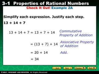 Check It Out!  Example 2A Simplify each expression. Justify each step. 13 + 14 + 7 13 + 14 + 7 = 13 + 7 + 14 Commutative Property of Addition = (13 + 7) + 14 = 20 + 14 Associative Property of Addition = 34 Add. 