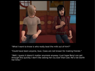 "What I want to know is who really beat the milk out of him?" "Could have been anyone, love. Cows are not known for making friends." "Well, I guess it doesn't matter anymore anyway. I just hope Beryl can get through this quickly. I don't like seeing her cry over that Cow. He's not worth her time." 