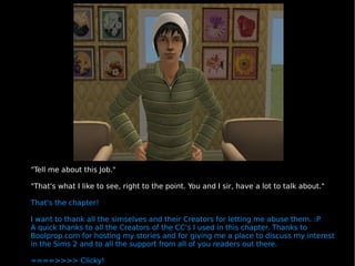 "Tell me about this Job." "That's what I like to see, right to the point. You and I sir, have a lot to talk about." That's the chapter! I want to thank all the simselves and their Creators for letting me abuse them. :P  A quick thanks to all the Creators of the CC's I used in this chapter. Thanks to Boolprop.com for hosting my stories and for giving me a place to discuss my interest in the Sims 2 and to all the support from all of you readers out there. ====>>>> Clicky! 