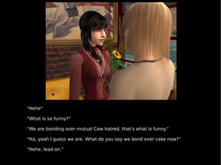 "Hehe" "What is so funny?" "We are bonding over mutual Cow hatred, that's what is funny." "Ha, yeah I guess we are. What do you say we bond over cake now?" "Hehe, lead on." 