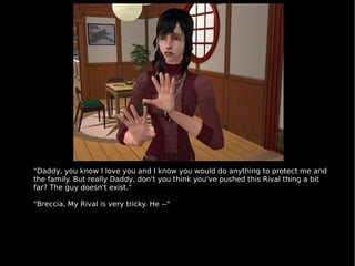 "Daddy, you know I love you and I know you would do anything to protect me and the family. But really Daddy, don't you think you've pushed this Rival thing a bit far? The guy doesn't exist." "Breccia, My Rival is very tricky. He --" 