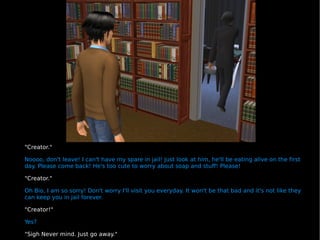 "Creator." Noooo, don't leave! I can't have my spare in jail! Just look at him, he'll be eating alive on the first day. Please come back! He's too cute to worry about soap and stuff! Please! "Creator." Oh Bio, I am so sorry! Don't worry I'll visit you everyday. It won't be that bad and it's not like they can keep you in jail forever. "Creator!" Yes? "Sigh Never mind. Just go away." 