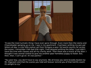 "It was the most turmatic thing I have ever gone through. Even more then the Llama and Cheereleader ganging up on me. I was in my apartment. I had been writting my pen pal letters all day, a cute little orphan girl from Simgara a poor 3rd world country far across the ocean. I remember I felt bad that night. I had delayed writting the letter. I just didn't have the time with classes and all my charity work. Then there was a knock at the door. I thought it was animal control to give me another poor homeless puppy to foster. But, then, then, I can't go on. It's too painful." "You poor boy, you don't have to say anymore. We all know you were brutally beaten by Mr. Higarashi and that the scares you hold will forever remind you of that horrific event. It's alright to cry." 