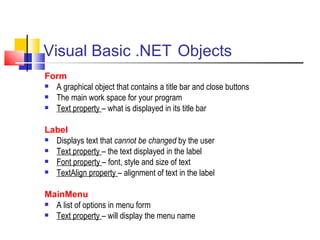 Visual Basic .NET   Objects Form A graphical object that contains a title bar and close buttons The main work space for your program Text property  – what is displayed in its title bar   Label Displays text that  cannot be changed  by the user Text property  – the text displayed in the label Font property  – font, style and size of text TextAlign property  – alignment of text in the label MainMenu A list of options in menu form Text property  – will display the menu name 