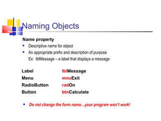 Naming Objects Name property Descriptive name for object An appropriate prefix and description of purpose Ex:  lblMessage – a label that displays a message   Do not change the form name…your program won’t work!   Label lbl Message Menu mnu Exit RadioButton rad On Button btn Calculate 