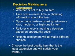 Decision Making as a
    Consumer
   • Whether or not to buy an item
   • Time costs—invest time in obtaining
     information about the item
   • Opportunity costs—choosing between a
     low-, medium-, or high-quality item
   • Rational choice is making a decision
     based on opportunity costs.
   • Rational consumers will all make different
     choices.
• Choose the best quality item that is the
  least expensive and will satisfy your
  wants. 
 