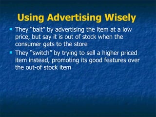 Using Advertising Wisely
   They “bait” by advertising the item at a low
    price, but say it is out of stock when the
    consumer gets to the store
   They “switch” by trying to sell a higher priced
    item instead, promoting its good features over
    the out-of stock item
 