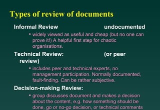 Types of review of documents Informal Review undocumented widely viewed as useful and cheap (but no one can prove it!) A helpful first step for chaotic organisations. Technical Review: (or peer review) includes peer and technical experts, no management participation. Normally documented, fault-finding. Can be rather subjective. Decision-making Review: group discusses document and makes a decision about the content, e.g. how something should be done, go or no-go decision, or technical comments 