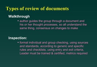 Types of review of documents Walkthrough author guides the group through a document and his or her thought processes, so all understand the same thing, consensus on changes to make Inspection: formal individual and group checking, using sources and standards, according to generic and specific rules and checklists, using entry and exit criteria, Leader must be trained & certified, metrics required 