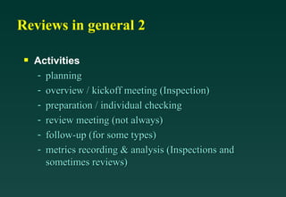 Reviews in general 2 Activities planning overview / kickoff meeting (Inspection) preparation / individual checking review meeting (not always) follow-up (for some types) metrics recording & analysis (Inspections and sometimes reviews) 