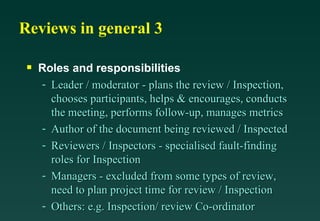 Reviews in general 3 Roles and responsibilities Leader / moderator - plans the review / Inspection, chooses participants, helps & encourages, conducts the meeting, performs follow-up, manages metrics Author of the document being reviewed / Inspected Reviewers / Inspectors - specialised fault-finding roles for Inspection Managers - excluded from some types of review, need to plan project time for review / Inspection Others: e.g. Inspection/ review Co-ordinator 