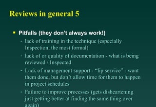 Reviews in general 5 Pitfalls (they don’t always work!) lack of training in the technique (especially Inspection, the most formal) lack of or quality of documentation - what is being reviewed / Inspected Lack of management support - “lip service” - want them done, but don’t allow time for them to happen in project schedules Failure to improve processes (gets disheartening just getting better at finding the same thing over again) 