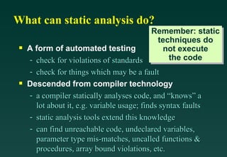 What can static analysis do? A form of automated testing check for violations of standards check for things which may be a fault Descended from compiler technology a compiler statically analyses code, and “knows” a lot about it, e.g. variable usage; finds syntax faults static analysis tools extend this knowledge can find unreachable code, undeclared variables, parameter type mis-matches, uncalled functions & procedures, array bound violations, etc. Remember: static techniques do not execute the code 