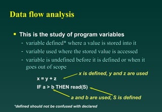 Data flow analysis This is the study of program variables variable defined* where a value is stored into it variable used where the stored value is accessed variable is undefined before it is defined or when it goes out of scope *defined should not be confused with declared x = y + z IF a > b THEN read(S) x is defined, y and z are used a and b are used, S is defined 