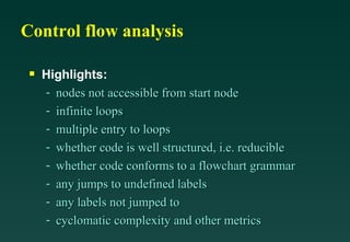 Control flow analysis Highlights: nodes not accessible from start node infinite loops multiple entry to loops whether code is well structured, i.e. reducible whether code conforms to a flowchart grammar any jumps to undefined labels any labels not jumped to cyclomatic complexity and other metrics 