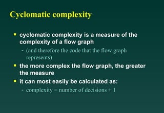 Cyclomatic complexity cyclomatic complexity is a measure of the complexity of a flow graph (and therefore the code that the flow graph represents) the more complex the flow graph, the greater the measure it can most easily be calculated as: complexity = number of decisions + 1 