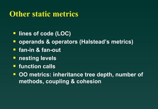 Other static metrics lines of code (LOC) operands & operators (Halstead’s metrics) fan-in & fan-out nesting levels function calls OO metrics: inheritance tree depth, number of methods, coupling & cohesion 