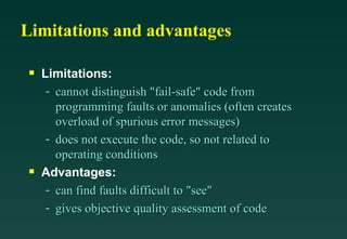 Limitations and advantages Limitations: cannot distinguish "fail-safe" code from programming faults or anomalies (often creates overload of spurious error messages) does not execute the code, so not related to operating conditions Advantages: can find faults difficult to "see" gives objective quality assessment of code 