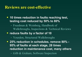 Reviews are cost-effective 10 times reduction in faults reaching test, testing cost reduced by 50% to 80% Freedman & Weinberg, Handbook of Walkthroughs, Inspections & Technical Reviews reduce faults by a factor of 10 Yourdon, Structured Walkthroughs 25% reduction in schedules, remove 80% - 95% of faults at each stage, 28 times reduction in maintenance cost, many others Gilb & Graham, Software Inspection 