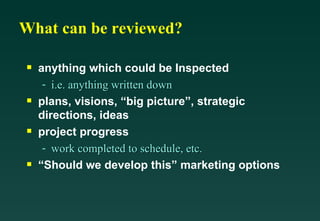 What can be reviewed? anything which could be Inspected i.e. anything written down plans, visions, “big picture”, strategic directions, ideas project progress work completed to schedule, etc. “Should we develop this” marketing options 