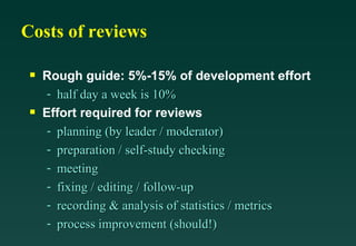 Costs of reviews Rough guide: 5%-15% of development effort half day a week is 10% Effort required for reviews planning (by leader / moderator) preparation / self-study checking meeting fixing / editing / follow-up recording & analysis of statistics / metrics process improvement (should!) 