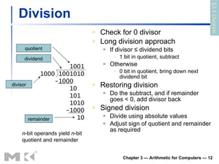 Division Check for 0 divisor Long division approach If divisor ≤ dividend bits 1 bit in quotient, subtract Otherwise 0 bit in quotient, bring down next dividend bit Restoring division Do the subtract, and if remainder goes < 0, add divisor back Signed division Divide using absolute values Adjust sign of quotient and remainder as required Chapter 3 — Arithmetic for Computers —  1001 1000 1001010 -1000 10 101  1010 -1000 10 n -bit operands yield  n -bit quotient and remainder quotient dividend remainder divisor §3.4 Division 