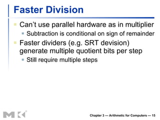 Faster Division Can’t use parallel hardware as in multiplier Subtraction is conditional on sign of remainder Faster dividers (e.g. SRT devision) generate multiple quotient bits per step Still require multiple steps Chapter 3 — Arithmetic for Computers —  