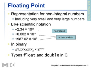 Floating Point Representation for non-integral numbers Including very small and very large numbers Like scientific notation – 2.34 × 10 56 +0.002 × 10 –4 +987.02 × 10 9 In binary ±1. xxxxxxx 2  × 2 yyyy Types  float  and  double  in C Chapter 3 — Arithmetic for Computers —  normalized not normalized §3.5 Floating Point 