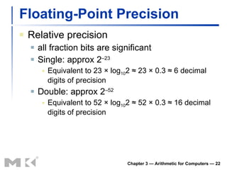 Floating-Point Precision Relative precision all fraction bits are significant Single: approx 2 –23 Equivalent to 23 × log 10 2 ≈ 23 × 0.3 ≈ 6 decimal digits of precision Double: approx 2 –52 Equivalent to 52 × log 10 2 ≈ 52 × 0.3 ≈ 16 decimal digits of precision Chapter 3 — Arithmetic for Computers —  