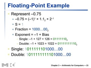 Floating-Point Example Represent –0.75 – 0.75 = (–1) 1  × 1.1 2  × 2 –1 S =  1 Fraction =  1000…00 2 Exponent = –1 + Bias Single: –1 + 127 = 126 =  01111110 2 Double: –1 + 1023 = 1022 =  01111111110 2 Single:  1 01111110 1000…00 Double:  1 01111111110 1000…00 Chapter 3 — Arithmetic for Computers —  