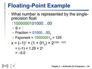 Floating-Point Example What number is represented by the single-precision float 1 10000001 01000…00 S =  1 Fraction =  01000…00 2 Fxponent =  10000001 2  = 129 x = (–1) 1  × (1 + 01 2 ) × 2 (129 – 127) = (–1) × 1.25 × 2 2 = –5.0 Chapter 3 — Arithmetic for Computers —  