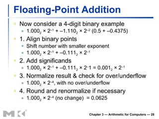 Floating-Point Addition Now consider a 4-digit binary example 1.000 2  × 2 –1  + –1.110 2  × 2 –2  (0.5 + –0.4375) 1. Align binary points Shift number with smaller exponent 1.000 2  × 2 –1  + –0.111 2  × 2 –1 2. Add significands 1.000 2  × 2 –1  + –0.111 2  × 2 – 1 = 0.001 2  × 2 –1 3. Normalize result & check for over/underflow 1.000 2  × 2 –4 , with no over/underflow 4. Round and renormalize if necessary 1.000 2  × 2 –4  (no change)  = 0.0625 Chapter 3 — Arithmetic for Computers —  