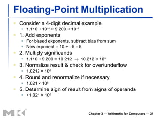 Floating-Point Multiplication Consider a 4-digit decimal example 1.110 × 10 10  × 9.200 × 10 –5 1. Add exponents For biased exponents, subtract bias from sum New exponent = 10 + –5 = 5 2. Multiply significands 1.110 × 9.200 = 10.212     10.212 × 10 5 3. Normalize result & check for over/underflow 1.0212 × 10 6 4. Round and renormalize if necessary 1.021 × 10 6 5. Determine sign of result from signs of operands +1.021 × 10 6 Chapter 3 — Arithmetic for Computers —  