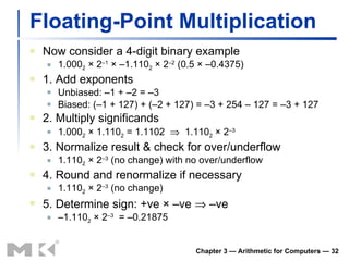 Floating-Point Multiplication Now consider a 4-digit binary example 1.000 2  × 2 –1  × –1.110 2  × 2 –2  (0.5 × –0.4375) 1. Add exponents Unbiased: –1 + –2 = –3 Biased: (–1 + 127) + (–2 + 127) = –3 + 254 – 127 = –3 + 127 2. Multiply significands 1.000 2  × 1.110 2  = 1.1102     1.110 2  × 2 –3 3. Normalize result & check for over/underflow 1.110 2  × 2 –3  (no change) with no over/underflow 4. Round and renormalize if necessary 1.110 2  × 2 –3  (no change) 5. Determine sign: +ve × –ve    –ve – 1.110 2  × 2 –3   = –0.21875 Chapter 3 — Arithmetic for Computers —  