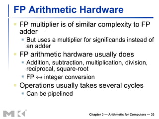 FP Arithmetic Hardware FP multiplier is of similar complexity to FP adder But uses a multiplier for significands instead of an adder FP arithmetic hardware usually does Addition, subtraction, multiplication, division, reciprocal, square-root FP    integer conversion Operations usually takes several cycles Can be pipelined Chapter 3 — Arithmetic for Computers —  